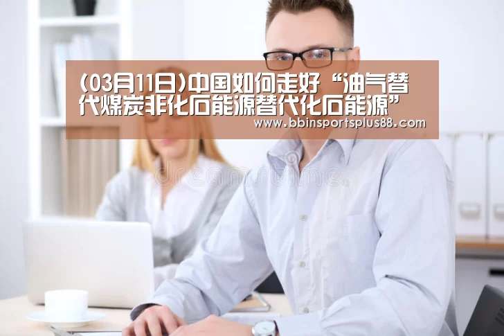 (03月11日)中国如何走好“油气替代煤炭非化石能源替代化石能源”的双重更替期?“BBIN真人”(图1) (03月11日)中国如何走好“油气替代煤炭非化石能源替代化石能源”的双重更替期?“BBIN真人”(图1)