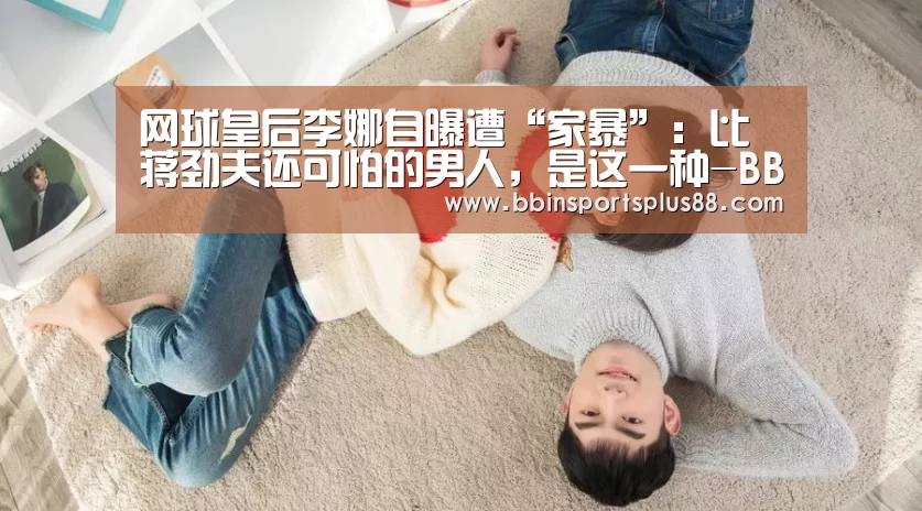 网球皇后李娜自曝遭“家暴”:比蒋劲夫还可怕的男人,是这一种-BBIN真人(图3) BBIN平台