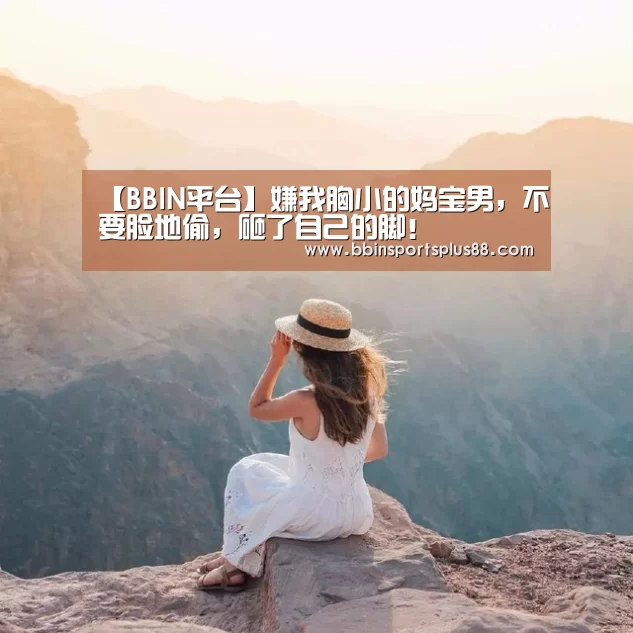 【BBIN平台】嫌我胸小的妈宝男,不要脸地偷,砸了自己的脚!(图1) BBIN真人